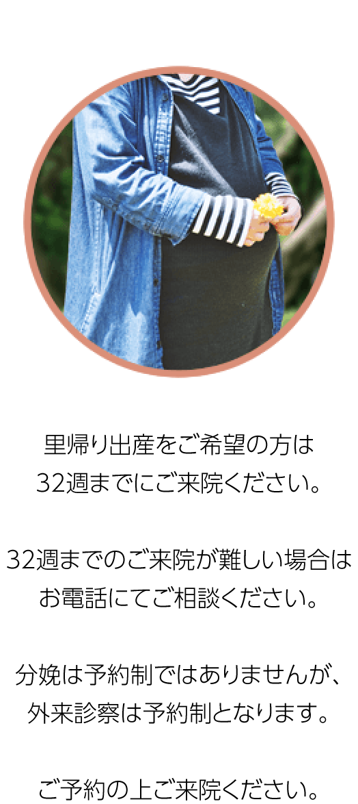 里帰り出産をご希望の方は34週までにご来院ください。帝王切開予定の方、無痛分娩をご希望の方は32週までのご来院をお願いしています。分娩は予約制ではありませんが、外来診察は予約制となります。ご予約の上ご来院ください。